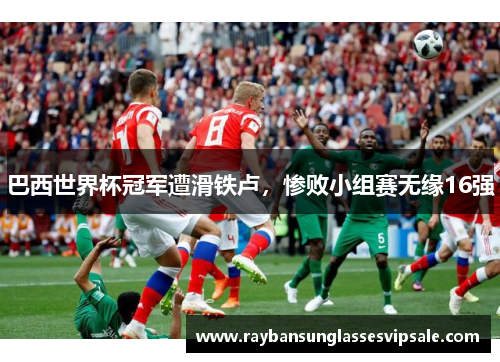 巴西世界杯冠军遭滑铁卢，惨败小组赛无缘16强